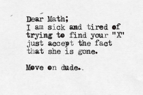 Dear Math; I am sick and tired of trying to find your "X" just accept the fact that she is gone. Move on dude. 