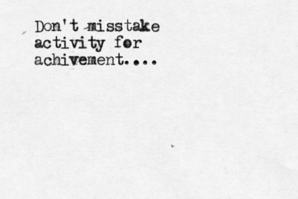 Don't misstake activity for achivement.... 