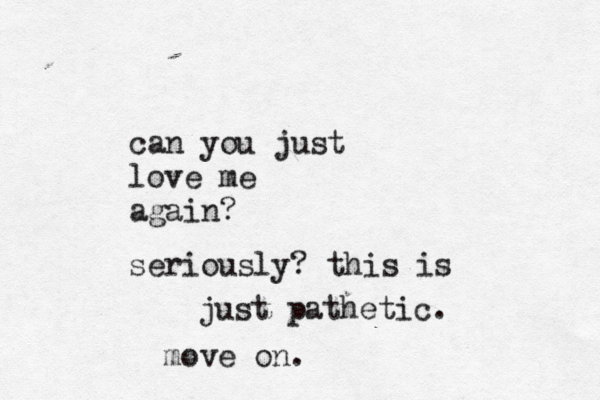 can you just love me again? seriously? this is just pathetic. move on.