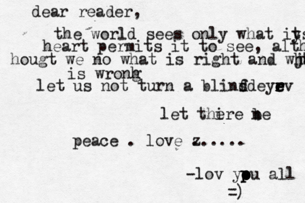dear reader, the world sees only what iy ts heart permits it to see, although hougt we no what is right and wj hay t is wronh g let us not turn a blinf d d s eyr r r e e e rv let thire e n be p eace . love z ...... •-lov ypu o p o o o all ={ )