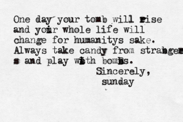 One day your tomb will eise r r and yoir u i whole life will change for humanitys sake. Always take candy from strab ngee r s and play wa i o i I th bomns b B . Sincerely, sunda