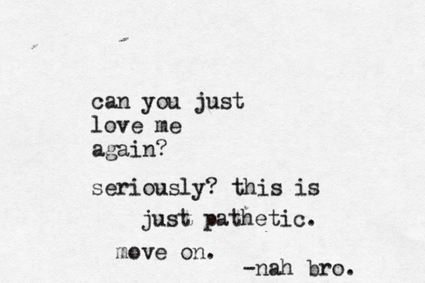 can you just love me again? seriously? this is just pathetic. move on. -nah bro. 