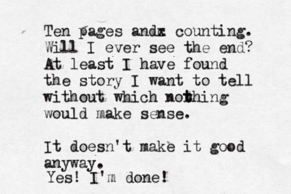 Ten pages andc x counting. Will I ever see the end? At least I have found the story I want to tell without which norhing t t t would make sense. It doesn't make it good anyway. Yes! I' m done!