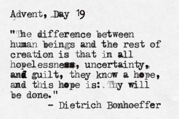 Advent, Day 19 "The difference between human beings and the rest of creation is that in all hopelessness, uncertainty, anf d d d guilt, they know a hope, and this hope is: Thy will be done." - Dietrich Bonhoeffer 