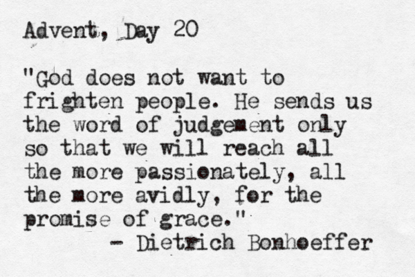 Advent, Day 20 "God does not want to frighten people. He sends us the word of judgement only so that we will reach all the more passionately, all the more avidly, for the promise of grace." - Dietrich Bonhoeffer 