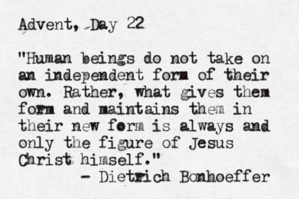 Advent, Day 22 "Human beings do not take on an independent form of their own. Rather, what gives them form and maintains them in their new form is always and only the figure of Jesus Christ himself." - Dietrich Bonhoeffer 