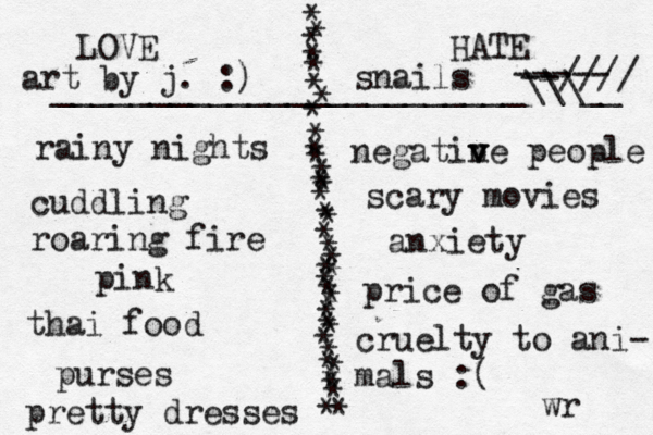 LOVE HATE * * * * * * * * * * * * * * * * * * * * * * * * * * * * * * * * * * * * * * ________________________\\\__ rainy nights cuddling roaring fire pink thai food purses pretty dresses negatin v v ve people scary movies art by j. :) ----- --//// anxiety wr price of gas cruelty to ani- mals :( snails 