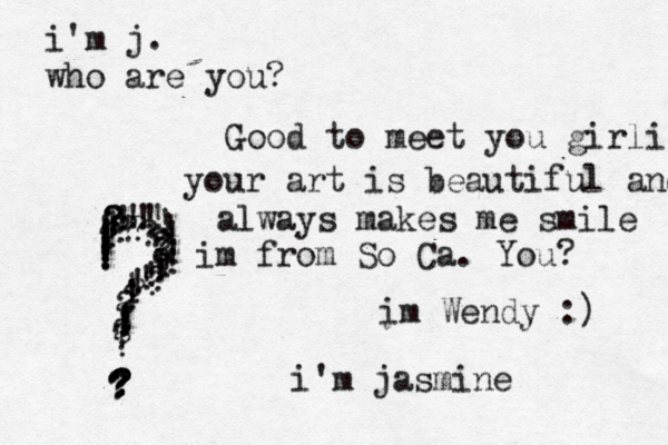 i'm j. who are you? ???????????????????????????? ???!!!!!!!!!!!!!!!!!!!!!!!!!!!!!!! im Wendy :) i'm jasmine Good to meet you girlie your art is beautiful and always makes me smile im from So Ca . You? 