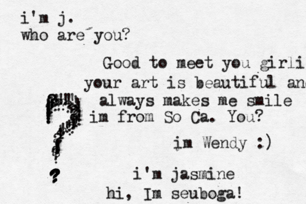 i'm j. who are you? ???????????????????????????? ???!!!!!!!!!!!!!!!!!!!!!!!!!!!!!!! im Wendy :) i'm jasmine Good to meet you girlie your art is beautiful and always makes me smile im from So Ca . You? hi, Im seuboga! 