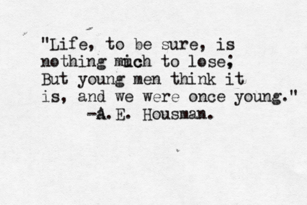 "Life, to be sure, is nothing mic uch to lose, ; But young men think it is, and we were once young." -a.E. Housma n. A 