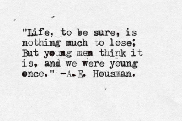 "Life, to be sure, is nothing much to lose; But young men think it is, and we were young once." -A.E. Housman. 
