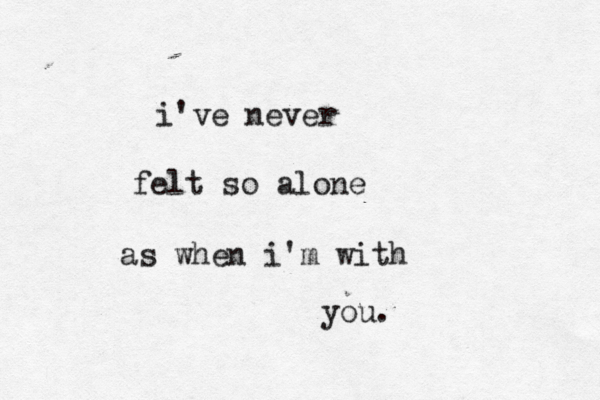 i've never felt so alone as when i'm with you.