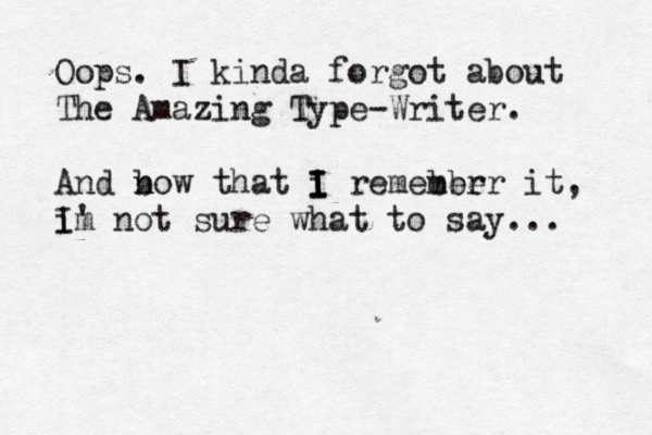 Oops . I kinda forgot about The Amazing Type-Writer. And bow that i n n I I I remeber mber it, im I' not sure what to say... 