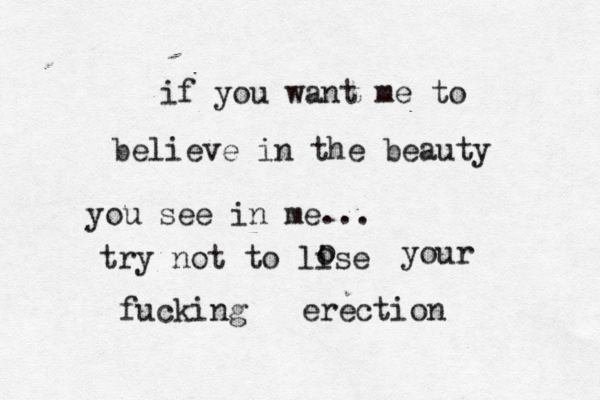 if you want me to believe in the beauty you see in me... try not to lise o o your fucking erection 