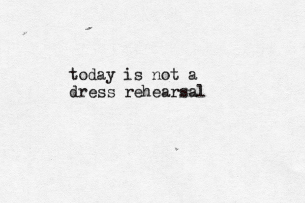 today is not a dress rehearsal 