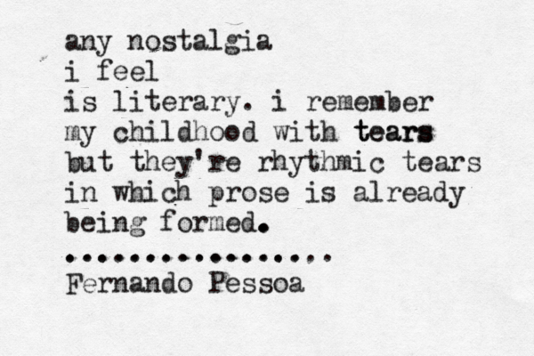 any nostalgia i feel is literary. i remember my childhood with tears tears but they're rhythmic tears in which prose is already being formed. . . . ............... ................. Fernando Pessoa 