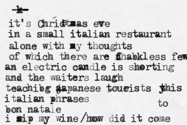k -- --- -- it's Chridtmas eve in a small italian restaurant s alone with my thoughts of which there are d f thabkless few an electric candle is shorting and the waiters laugh teachibg a japanese toue rists italian phrases bon natale i sip my wine mm /how did it come to y this 