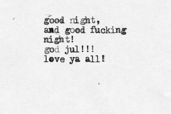 good night, and good fucking night! god jul!!! love ya all! 