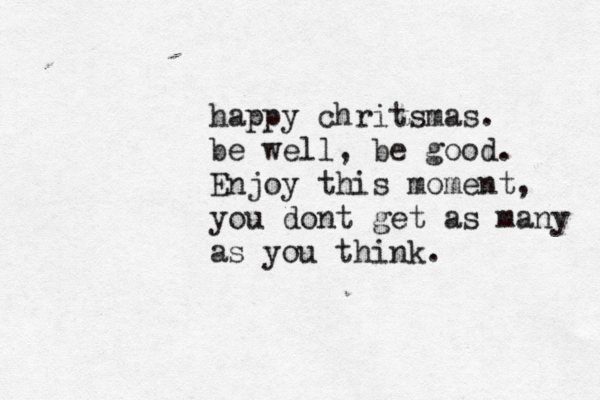 happy chritsmas. be well, be good. Enjoy this moment, you dont get as many as you think.