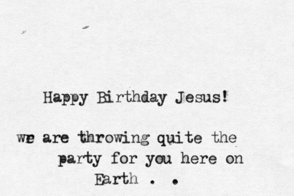 Happy Birthday Jesus! wr e are throwing quite the party for you here on Earth . . 