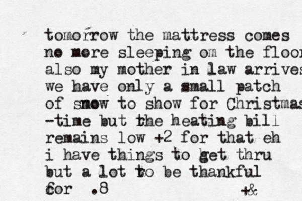 tomorrow the mattress comes no more sleeping om the floor also my mother in law arrives we have only a small patch of smo now to show for Christmas -time but rhe t heating bill remains low +2 for that eh i have things to h get thru but a lot r to be thankful c for .8 +& 