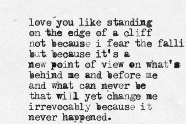 love you like standing on the edge of a cliff not because i fear the falling but because it's a new point of view on what's behind me and before me and what can never be that will yet change me irrevocably because it never happened. 