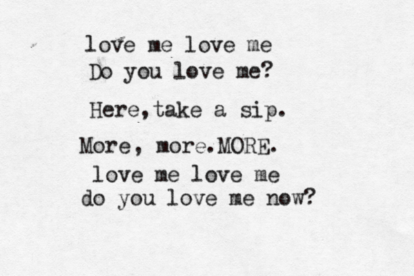 love me love me Do you love me? Here,take a sip. More , more.MORE. love me love me do you love me now?
