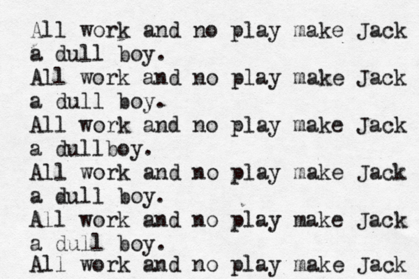All work and no play make Jack a dull boy. All work and no play make Jack a dull boy. All work and no play make Jack a a dullboy. All work and no play make Jack a dull boy. All work and no play make Jack a dull boy. All work and no play make Jack 