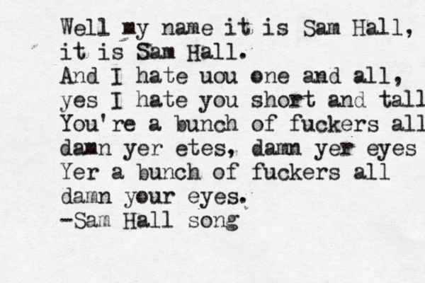 Well my name it is Sam Hall, it is Sam Hall. And I hate uou one and all, yes I hate you short and tall You're a bunch of fuckers all damn yer etes, damn yer eyes Yer a bunch of fuckers all damn your eyes. -Sam Hall song