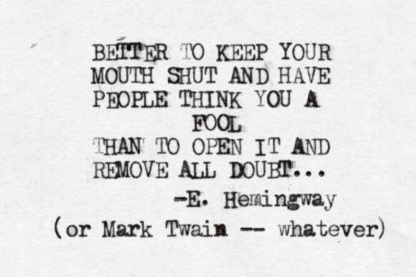 BETTER TO KEEP YOUR MOUTH SHUT AND HAVE PEOPLE THINK YOU A FOOL THAN TO OPEN IT AND REMOVE ALL DOUBT... -E. Hemingway (or Mark Twain -- whatever) 