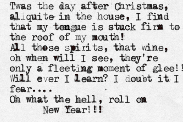 Twas the day after Christmas, allquite in the house, I find that my tou ngue is stuck firm to the roof of my mouth! All those spirits, that wine, oh when will I see, they're only a fleeting moment of glee!! Will ever I learn? I doubt it I fear.... Oh what the hell, roll on New Year!!! 