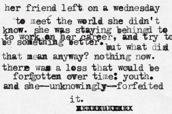 her friend left on a wednesday to meet the world she didn't know. she was staying behingd to to work on her career, and try to be something better. but what dis d that mean anyway? nothing now. therr e was a loss that would be forf gotten over time: youth. and she--unknowingly--forfeited it. u xu xu xuuu xxxuuuu xxxxx