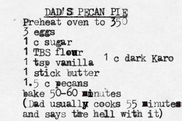 DAD'S PECAN PIE _______________ Preheat oven to 350 3 eggs 1 c sugar 1 TBS flow u u ur 1 tsp vanilla 1 stick butter 1.5 c pecans bake 50-60 monutes i i (Dad usuallu y y cooks 55 minutes and says tr he hell with it) l 1 c dark Karo 