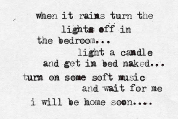 when it rains turn the lights off in the bedroom... light a candle and get in bed naked... turn on some soft music and wait for me i will be home soon.... 