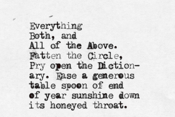 Everything Both, and All of the Above. Fatten the Circle, Pry open the Diction- ary. Ease a generous table spoon of end of year sunshine down its honeyed throat.