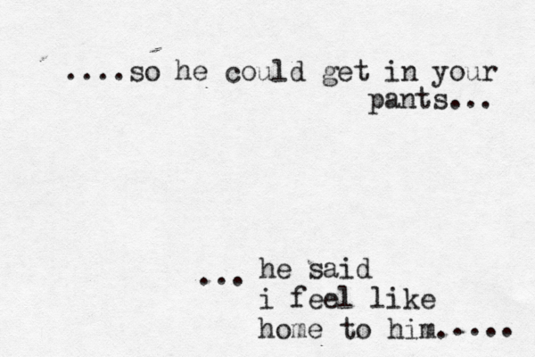 he said i feel like home to him. .... ....so he could get in your pants... ...