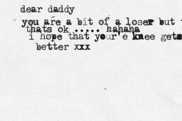 dear daddy you are a bit of a loser but thats thats ok ..... hahaha i hope that your'e knee gets better xxx
