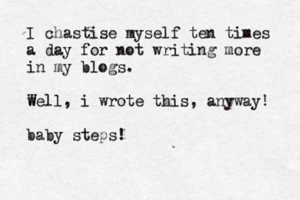 I chastise myself ten times a day for not writing more in my blogs. we W W ll, i wrote this, anyway! baby steps!