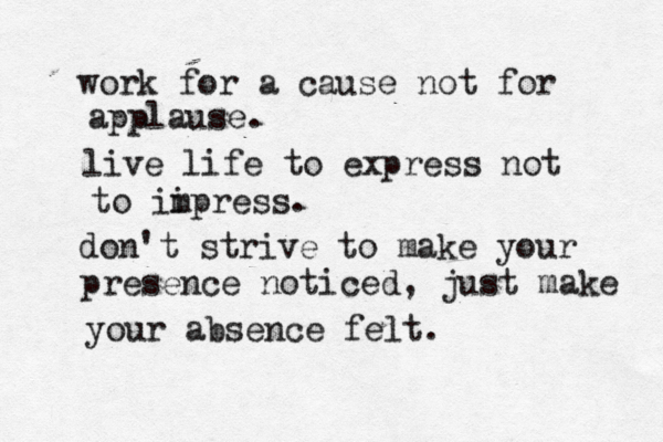 work for a cause not for applause. live life to express not to ii mpress. don't strive to make your presence noticed, just make your absence felt.