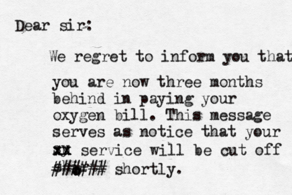 Dear sir: We regret to inform you that you are now three months behind in paying your oxygen bill. This message serves as notice that your sy u xx xx service will be cut off shirtl o o ###### shortly.
