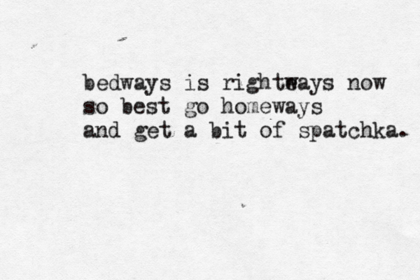 bedways is righte ways now so best go homeways and get a bit of spatchka. 