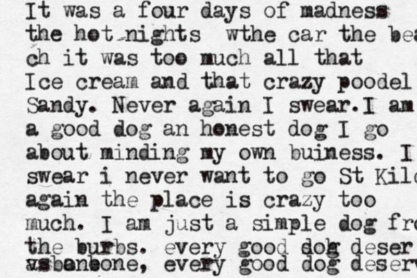 It was a four days of m adness the hot nights wthe car the beach ch it was too much all that Ice cream and that crazy poodel Sandy. Never again I swear.I am a good dog an honest dog I go about minding my own buiness . I swear i never want to go St Kilda again the place is crazy too much . I am just a simple dog from the burbs. every good so d h g deser vs a bone , every good dog deserves a bone 
