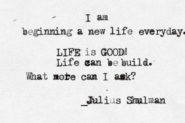 I am beginning a new life everyday. LIFE is GOOD! Life xan be c c build. What mot r r re can I ask? _Julius Shulman 