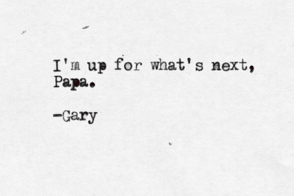I'm up for what's next, Papa. -Gary