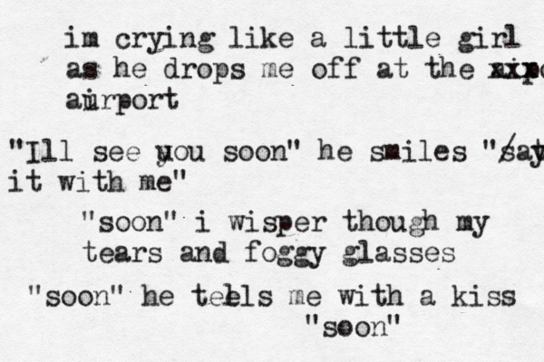 im crying like a little girl as he drops me off at the aiport xxx xx aurport i "Ill se e u you soon" he smiles "/ sat y it with me" "soon" i wisper though my tears and foggy glasses "soon" he teels l me with a kiss "soon"