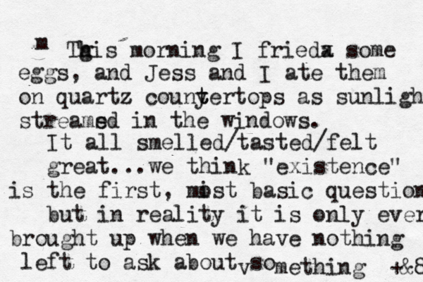 m Tgi h h s morning I frieda x some eggs, and Jess and I ate them on quartz couny t tertops z as sunlight streams ed in the windows. It all smelled /tasted/felt great...we think "existence" is the first , mist o basic question but in reality it is only ever brought up when we have nothing left to ask about so v mething +&8 