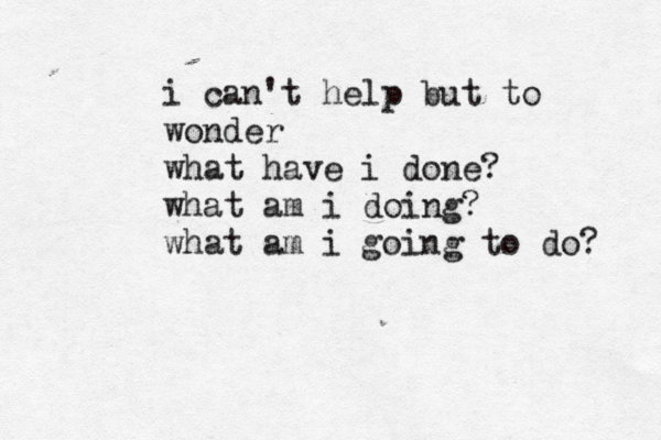 i can't help but to wonder what have i done? what am i doing? what am i going to do? 