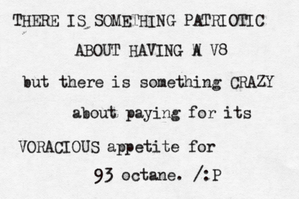 THERE IS SOMETHING PATRIOTIC ABOUT HAVING W A V8 but there is something CRAZY about paying for its VORACIOUS appetite for 93 octane. / :P 