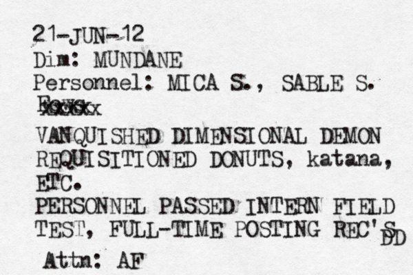 21-JUN-12 Dim: MUNDANE Personnel: MICA S., SABLE S. Fows xxxx xxxxx VANQUISHED DIMENSIONAL DEMON REQUISITIONED DONUTS, katana, ETC. PERSONNEL PASSED INTERN FIELD TEST, FULL-TIME POSTING REC'S DD Attn: AF