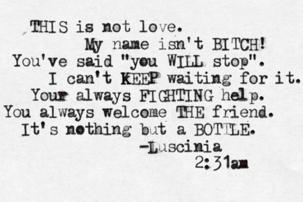 THIS is not love. My name isn't BITCH! You've said "you WIL L stop". I can't k KEEP waiting for it. Your always FIGHTING help. You always welcome THE friend. It's nothing but a BOTTLE. -l Luscinia 2:31am 